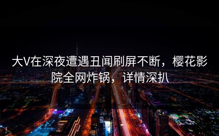 大V在深夜遭遇丑闻刷屏不断，樱花影院全网炸锅，详情深扒