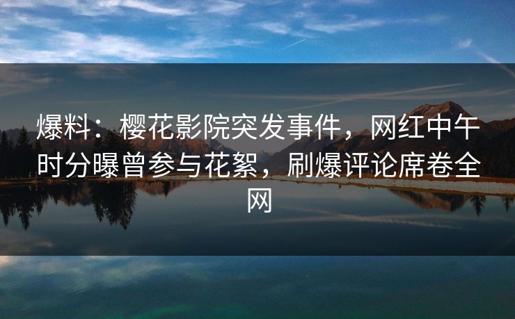 爆料：樱花影院突发事件，网红中午时分曝曾参与花絮，刷爆评论席卷全网