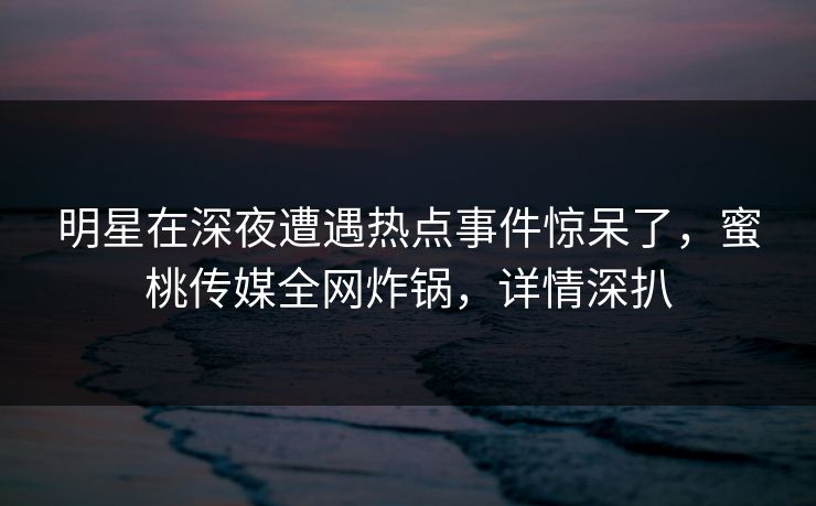 明星在深夜遭遇热点事件惊呆了,蜜桃传媒全网炸锅,详情深扒 明星在深夜遭遇热点事件惊呆了,蜜桃传媒全网炸锅,详情深扒