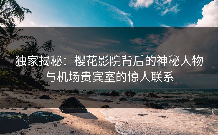 独家揭秘：樱花影院背后的神秘人物与机场贵宾室的惊人联系