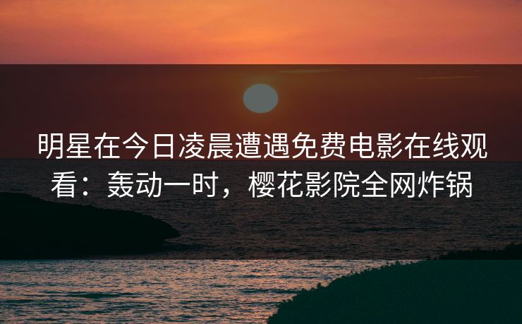 明星在今日凌晨遭遇免费电影在线观看：轰动一时，樱花影院全网炸锅