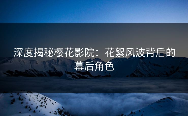 深度揭秘樱花影院：花絮风波背后的幕后角色