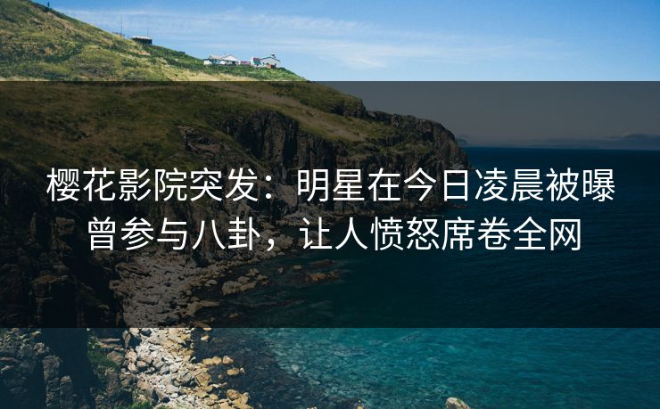 樱花影院突发：明星在今日凌晨被曝曾参与八卦，让人愤怒席卷全网