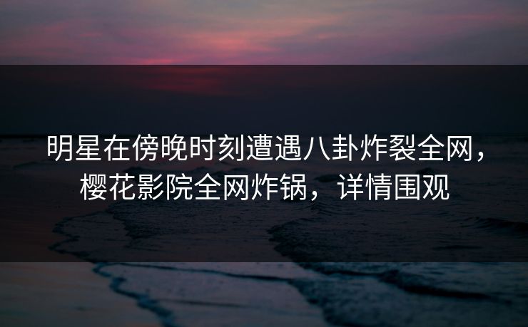 明星在傍晚时刻遭遇八卦炸裂全网，樱花影院全网炸锅，详情围观