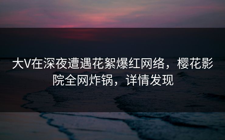 大V在深夜遭遇花絮爆红网络，樱花影院全网炸锅，详情发现