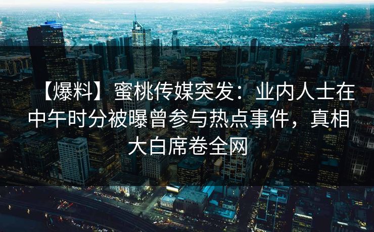 【爆料】蜜桃传媒突发：业内人士在中午时分被曝曾参与热点事件，真相大白席卷全网