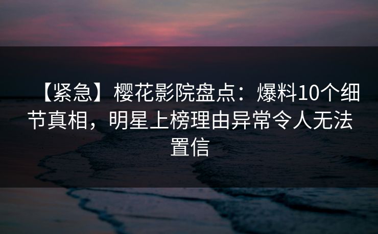 【紧急】樱花影院盘点：爆料10个细节真相，明星上榜理由异常令人无法置信