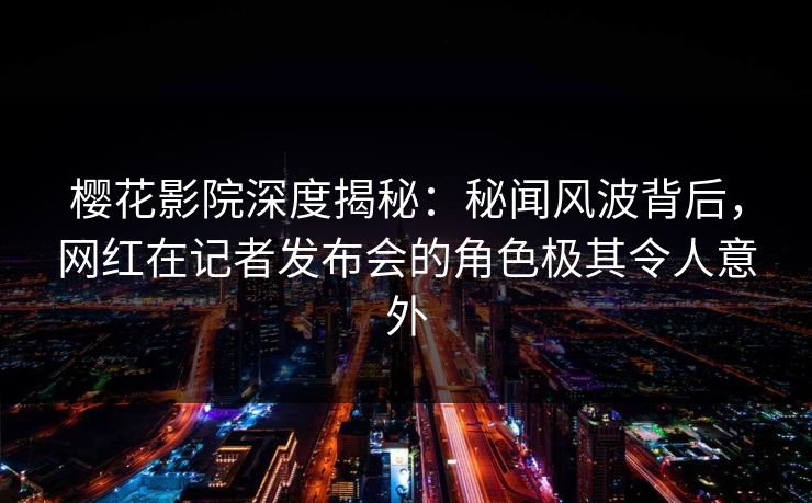 樱花影院深度揭秘：秘闻风波背后，网红在记者发布会的角色极其令人意外