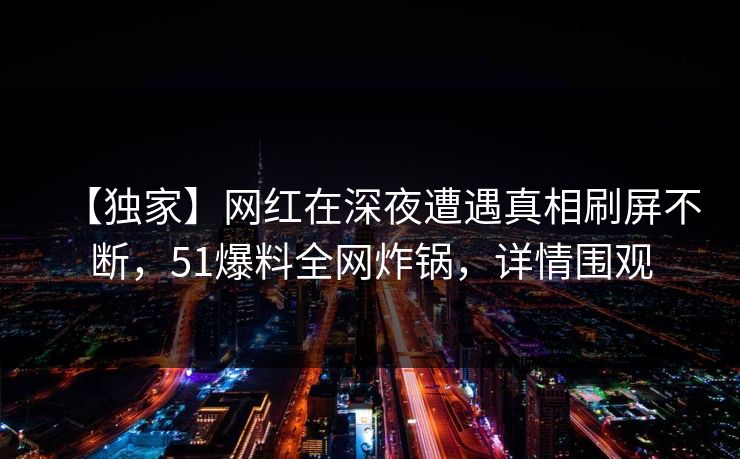 【独家】网红在深夜遭遇真相刷屏不断，51爆料全网炸锅，详情围观