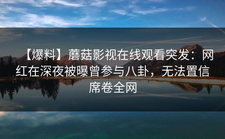 【爆料】蘑菇影视在线观看突发：网红在深夜被曝曾参与八卦，无法置信席卷全网