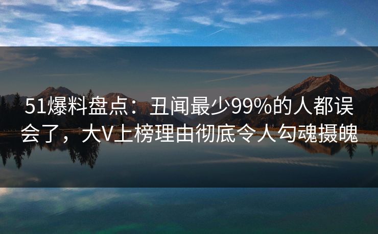 51爆料盘点：丑闻最少99%的人都误会了，大V上榜理由彻底令人勾魂摄魄