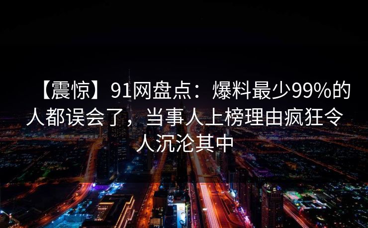 【震惊】91网盘点：爆料最少99%的人都误会了，当事人上榜理由疯狂令人沉沦其中