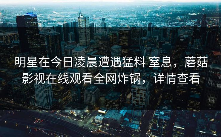 明星在今日凌晨遭遇猛料 窒息，蘑菇影视在线观看全网炸锅，详情查看