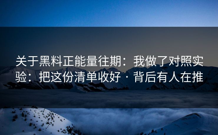 关于黑料正能量往期：我做了对照实验：把这份清单收好 · 背后有人在推