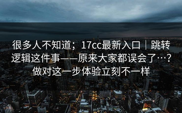 很多人不知道；17cc最新入口｜跳转逻辑这件事——原来大家都误会了…？做对这一步体验立刻不一样