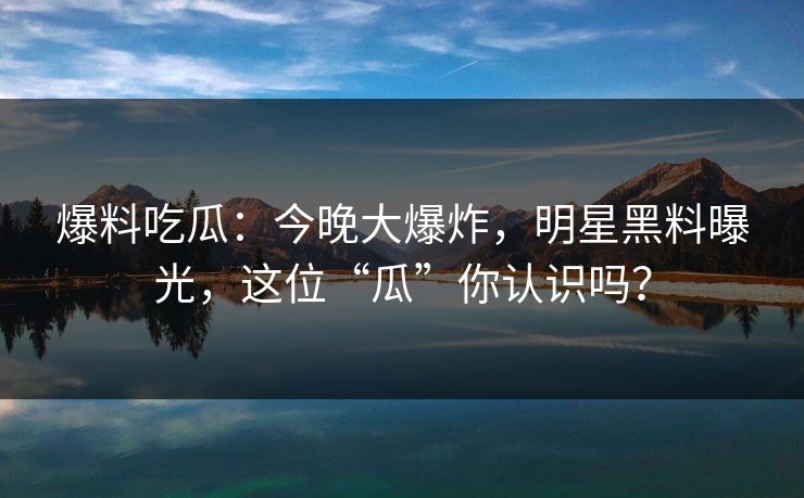爆料吃瓜：今晚大爆炸，明星黑料曝光，这位“瓜”你认识吗？